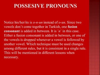  Notice his/her/its is o-n-un instead of o-un. Since two
vowels don´t come together in Turkish, one fusion
consonant is added in between. It is ´n´ in this case.
Either a fusion consonant is added in between, or one of
the vowels is dropped whenever a vowel is followed by
another vowel. Which technique must be used changes
among different rules, but it is consistent in a single rule.
This will be mentioned in different lessons when
necessary.
 