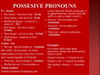 Ev - house
 My house - ben-im ev-im - Evim
 Your house - sen-in ev-in - Evin
 His/her/its house - o-n-in ev-i -
onun evi - Evi
 Our house - biz-im ev-imiz -
Evimiz
 Your house - siz-in ev-iniz - Eviniz
 Their house - onlar-ın ev-leri -
Evleri
Araba - car
 My car - ben-im araba-m - Arabam
(the suffix -im becomes -m when
added after a vowel, since two vowels
don´t come together in Turkish)
 Your car - sen-in araba-n - Araban
 His/her/its car - o-n-in araba-s-ı
Onun arabası
Arabası (Instead of dropping one
vowel, here the fusion consonant ´s´
is added between vowels since the
suffix is only a single vowel.)
 Our car - biz-im araba-mız -
Arabamız
 Your car - siz-in araba-nız -
Arabanız
 Their car - onlar-ın araba-ları -
Arabaları
Examples
 For nouns other than these
pronouns, always the third person
form is used.
 Gizem´s house --> Gizem´in evi
 Gizem´s car --> Gizem´in arabası
 My mother´s house --> Annemin
evi
 