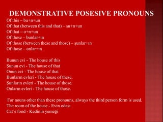  Of this – bu+n+un
 Of that (between this and that) – şu+n+un
 Of that – o+n+un
 Of these – bunlar+ın
 Of those (between these and those) – şunlar+ın
 Of those – onlar+ın
 Bunun evi - The house of this
 Şunun evi - The house of that
 Onun evi - The house of that
 Bunların evleri - The house of these.
 Şunların evleri - The house of those.
 Onların evleri - The house of those.
For nouns other than these pronouns, always the third person form is used.
 The room of the house - Evin odası
 Cat´s food - Kedinin yemeği
 
