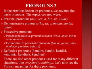  In the previous lesson on pronouns, we covered the
basic pronouns. The topics covered were:
 Personal pronouns (ben, sen, o, biz, siz, onlar)
 Demonstrative pronouns (bu, şu, o, bunlar, şunlar,
onlar)
 Possessive pronouns
 Personal possessive pronouns (benim, senin, onun, bizim,
sizin, onların)
 Demonstrative possessive pronouns (bunun, şunun, onun,
bunların, şunların, onların)
 Reflexive pronouns (kendim, kendin, kendisi,
kendimiz, kendiniz, kendileri)
 There are also other pronouns used for many different
situations, like everybody, nothing... Let's now see the
Turkish meanings for these pronouns.
 