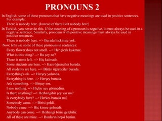In English, some of these pronouns that have negative meanings are used in positive sentences.
For example,
 There is nobody here. (Instead of there isn't nobody here)
In Turkish, you never do this. If the meaning of a pronoun is negative, it must always be used in a
negative sentence. Similarly, pronouns with positive meanings must always be used in
positive sentences.
 There is nobody here. --> Burada hiçkimse yok.
Now, let's use some of these pronouns in sentences:
 Every flower does not smell. --> Her çiçek kokmaz.
 What is this thing? --> Bu şey ne?
 There is none left. --> Hiç kalmadı.
 Some students are here. --> Bazı öğrenciler burada.
 All students are here. --> Bütün öğrenciler burada.
 Everything's ok. --> Herşey yolunda.
 Everything is here. --> Herşey burada.
 Ask something. --> Birşey sor.
 I saw nothing. --> Hiçbir şey görmedim.
 Is there anything? --> Herhangibir şey var mı?
 Is everybody here? --> Herkes burada mı?
 Somebody came. --> Birisi geldi.
 Nobody came. --> Hiç kimse gelmedi.
 Anybody can come. --> Herhangi birisi gelebilir.
 All of these are mine. --> Bunların hepsi benim.
 