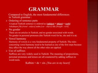 Compared to English, the most fundamental differences
in Turkish grammar :
 Ordering of sentence parts
A typical Turkish sentence is ordered as (subject + object + verb)
Arkadaşım [My friend - subject] araba [car - object] aldı [bought - verb].
 No gender
There are no articles in Turkish, and no gender associated with words.
No gender in personal pronouns (the Turkish word for he, she and it is o).
 Vowel harmony
Harmony of vowels is a very fundamental property of Turkish. The rules
concerning vowel harmony need to be learned as one of the first steps because
they affect the way almost all the other rules are applied.
 Use of suffixes
Suffixes are very widely used in Turkish. The meaning of prepositions,
personal pronouns and tenses are all countered by adding suffixes to
word roots.
 Kalbim + de + sin. [You are in my heart]
 