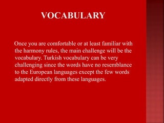 Once you are comfortable or at least familiar with
the harmony rules, the main challenge will be the
vocabulary. Turkish vocabulary can be very
challenging since the words have no resemblance
to the European languages except the few words
adapted directly from these languages.
 