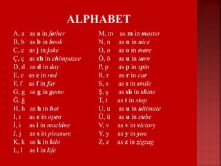 A, a as a in father
B, b as b in book
C, c as j in joke
Ç, ç as ch in chimpazee
D, d as d in day
E, e as e in red
F, f as f in far
G, g as g in game
Ğ, ğ
H, h as h in hot
I, ı as e in open
İ, i as i in machine
J, j as s in pleasure
K, k as k in kilo
L, l as l in life
M, m as m in master
N, n as n in nice
O, o as o in more
Ö, ö as u in turn
P, p as p in spin
R, r as r in car
S, s as s in smile
Ş, ş as sh in shine
T, t as t in stop
U, u as u in ultimate
Ü, ü as u in cube
V, v as v in victory
Y, y as y in you
Z, z as z in zigzag
 
