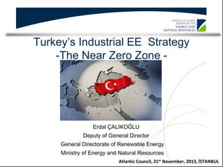 Turkey’s Industrial EE Strategy
-The Near Zero Zone -

Erdal ÇALIKOĞLU
Deputy of General Director
General Directorate of Renewable Energy
Ministry of Energy and Natural Resources
Atlantic Council, 21th November, 2013, İSTANBUL

 