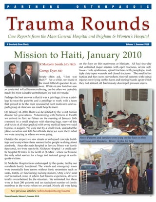 P       A      R       T      N       E   R   S                 O      R      T     H     O      P     A     E      D     I       C




 Trauma Rounds
   Case Reports from the Mass General Hospital and Brigham & Women’s Hospital
	 A Quarterly Case Study	                                                                                      Volume 1, Summer 2010




         Mission to Haiti, January 2010
                                    R Malcolm Smith, MD, FRCS  on the ﬂoor on thin mattresses or blankets. All had four-day
                                                               old untreated major injuries with open fractures, severe soft
                              George Dyer, MD                  tissue crush syndromes, spinal fractures with paraplegia, mul-
                                                               tiple dirty open wounds and closed fractures. The smell of in-
                             People often ask, “How was fection and ﬂies were everywhere. Several patients with spinal
                             Haiti?” For a while, we found it injuries were lying on the doors and ironing boards upon which
                             the most difﬁcult question to an- they had arrived, all had already developed pressure ulcers.
                             swer. While on one hand we saw
an unrivaled toll of human suffering, on the other we probably
made the most valuable contributions we will ever make.
Perhaps the best answer is that it was a privilege; it was a privi-
lege to treat the patients and a privilege to work with a team
that proved to be the most resourceful, well motivated and su-
perb group of clinicians we could hope to meet.
On January 12, 2010, Haiti was devastated by the worst human
disaster for generations. Volunteering with Partners in Health
we arrived in Port au Prince on the evening of January 16th
crammed in a small airplane with sleeping bags, survival kits
and boxes of all sizes packed with every medical item we could
borrow or acquire. We were met by a small truck, unloaded the
plane ourselves and left. No ofﬁcials knew we were there, what
we were carrying or where we were going.
                                                                      Above: Patients and families were lying on the ﬂoor on thin
Outside the airport we saw streets of collapsed concrete build-
                                                                      mattresses and blankets. Below: A plea for help.
ings and everywhere there seemed to be people walking about
aimlessly. Since the main hospital in Port au Prince was barely
functional, we were sent to St. Nicholas Hospital - a small pub-
lic hospital 80 miles to the north in St. Marc - where we became
the only relief service for a large and isolated group of earth-
quake victims.
St. Nicholas Hospital was undamaged by the quake, but by our
standards barely functional. The wards and emergency room
were essentially bare rooms without basic necessities such as
sinks, toilets, or functioning nursing stations. Only a few local
staff remained, none of whom had trauma experience, all were
totally overwhelmed by the situation. We estimated that there
were at least 200 patients and an equivalent number of family
members in the wards when we arrived. Nearly all were lying

      See previous articles: AchesAndJoints.org/Trauma
Trauma Rounds, Volume 1, Summer 2010
                                                                                                   1
 
