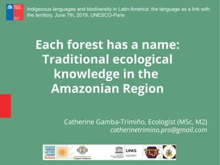 Each forest has a name:
Traditional ecological
knowledge in the
Amazonian Region
Catherine Gamba-Trimiño, Ecologist (MSc, M2)
catherinetrimino.pro@gmail.com
Indigenous languages and biodiversity in Latin America: the language as a link with
the territory. June 7th, 2019. UNESCO-Paris
 
