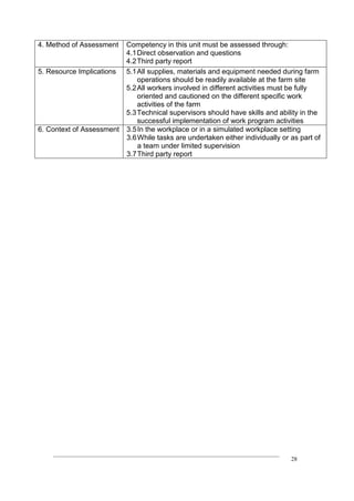 ____________________________________________________________________________
28
4. Method of Assessment Competency in this unit must be assessed through:
4.1Direct observation and questions
4.2Third party report
5. Resource Implications 5.1All supplies, materials and equipment needed during farm
operations should be readily available at the farm site
5.2All workers involved in different activities must be fully
oriented and cautioned on the different specific work
activities of the farm
5.3Technical supervisors should have skills and ability in the
successful implementation of work program activities
6. Context of Assessment 3.5In the workplace or in a simulated workplace setting
3.6While tasks are undertaken either individually or as part of
a team under limited supervision
3.7Third party report
 