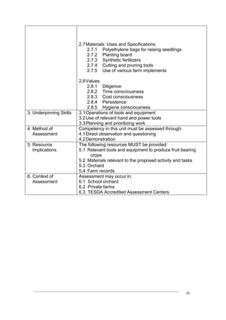 ____________________________________________________________________________
38
2.7Materials: Uses and Specifications
2.7.1 Polyethylene bags for raising seedlings
2.7.2 Planting board
2.7.3 Synthetic fertilizers
2.7.4 Cutting and pruning tools
2.7.5 Use of various farm implements
2.8Values
2.8.1 Diligence
2.8.2 Time consciousness
2.8.3 Cost consciousness
2.8.4 Persistence
2.8.5 Hygiene consciousness
3. Underpinning Skills 3.1Operations of tools and equipment
3.2Use of relevant hand and power tools
3.3Planning and prioritizing work
4. Method of
Assessment
Competency in this unit must be assessed through:
4.1Direct observation and questioning
4.2Demonstration
5. Resource
Implications
The following resources MUST be provided:
5.1 Relevant tools and equipment to produce fruit bearing
crops
5.2 Materials relevant to the proposed activity and tasks
5.3 Orchard
5.4 Farm records
6. Context of
Assessment
Assessment may occur in:
6.1 School orchard
6.2 Private farms
6.3 TESDA Accredited Assessment Centers
 