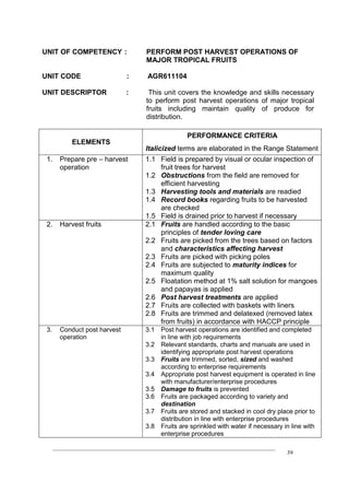 ____________________________________________________________________________
39
UNIT OF COMPETENCY : PERFORM POST HARVEST OPERATIONS OF
MAJOR TROPICAL FRUITS
UNIT CODE : AGR611104
UNIT DESCRIPTOR : This unit covers the knowledge and skills necessary
to perform post harvest operations of major tropical
fruits including maintain quality of produce for
distribution.
ELEMENTS
PERFORMANCE CRITERIA
Italicized terms are elaborated in the Range Statement
1. Prepare pre – harvest
operation
1.1 Field is prepared by visual or ocular inspection of
fruit trees for harvest
1.2 Obstructions from the field are removed for
efficient harvesting
1.3 Harvesting tools and materials are readied
1.4 Record books regarding fruits to be harvested
are checked
1.5 Field is drained prior to harvest if necessary
2. Harvest fruits 2.1 Fruits are handled according to the basic
principles of tender loving care
2.2 Fruits are picked from the trees based on factors
and characteristics affecting harvest
2.3 Fruits are picked with picking poles
2.4 Fruits are subjected to maturity indices for
maximum quality
2.5 Floatation method at 1% salt solution for mangoes
and papayas is applied
2.6 Post harvest treatments are applied
2.7 Fruits are collected with baskets with liners
2.8 Fruits are trimmed and delatexed (removed latex
from fruits) in accordance with HACCP principle
3. Conduct post harvest
operation
3.1 Post harvest operations are identified and completed
in line with job requirements
3.2 Relevant standards, charts and manuals are used in
identifying appropriate post harvest operations
3.3 Fruits are trimmed, sorted, sized and washed
according to enterprise requirements
3.4 Appropriate post harvest equipment is operated in line
with manufacturer/enterprise procedures
3.5 Damage to fruits is prevented
3.6 Fruits are packaged according to variety and
destination
3.7 Fruits are stored and stacked in cool dry place prior to
distribution in line with enterprise procedures
3.8 Fruits are sprinkled with water if necessary in line with
enterprise procedures
 