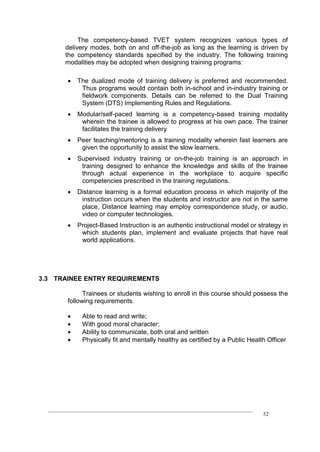 ____________________________________________________________________________
52
The competency-based TVET system recognizes various types of
delivery modes, both on and off-the-job as long as the learning is driven by
the competency standards specified by the industry. The following training
modalities may be adopted when designing training programs:
 The dualized mode of training delivery is preferred and recommended.
Thus programs would contain both in-school and in-industry training or
fieldwork components. Details can be referred to the Dual Training
System (DTS) Implementing Rules and Regulations.
 Modular/self-paced learning is a competency-based training modality
wherein the trainee is allowed to progress at his own pace. The trainer
facilitates the training delivery
 Peer teaching/mentoring is a training modality wherein fast learners are
given the opportunity to assist the slow learners.
 Supervised industry training or on-the-job training is an approach in
training designed to enhance the knowledge and skills of the trainee
through actual experience in the workplace to acquire specific
competencies prescribed in the training regulations.
 Distance learning is a formal education process in which majority of the
instruction occurs when the students and instructor are not in the same
place. Distance learning may employ correspondence study, or audio,
video or computer technologies.
 Project-Based Instruction is an authentic instructional model or strategy in
which students plan, implement and evaluate projects that have real
world applications.
3.3 TRAINEE ENTRY REQUIREMENTS
Trainees or students wishing to enroll in this course should possess the
following requirements.
 Able to read and write;
 With good moral character;
 Ability to communicate, both oral and written
 Physically fit and mentally healthy as certified by a Public Health Officer
 