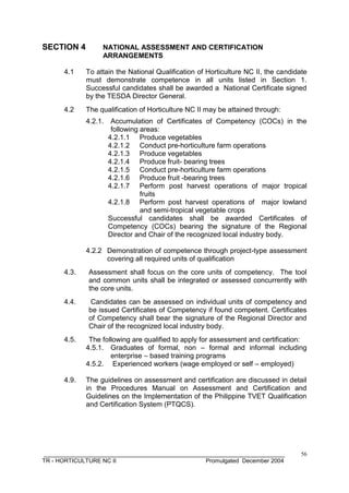 __________________________________________________________________________
TR - HORTICULTURE NC II Promulgated December 2004
56
SECTION 4 NATIONAL ASSESSMENT AND CERTIFICATION
ARRANGEMENTS
4.1 To attain the National Qualification of Horticulture NC II, the candidate
must demonstrate competence in all units listed in Section 1.
Successful candidates shall be awarded a National Certificate signed
by the TESDA Director General.
4.2 The qualification of Horticulture NC II may be attained through:
4.2.1. Accumulation of Certificates of Competency (COCs) in the
following areas:
4.2.1.1 Produce vegetables
4.2.1.2 Conduct pre-horticulture farm operations
4.2.1.3 Produce vegetables
4.2.1.4 Produce fruit- bearing trees
4.2.1.5 Conduct pre-horticulture farm operations
4.2.1.6 Produce fruit -bearing trees
4.2.1.7 Perform post harvest operations of major tropical
fruits
4.2.1.8 Perform post harvest operations of major lowland
and semi-tropical vegetable crops
Successful candidates shall be awarded Certificates of
Competency (COCs) bearing the signature of the Regional
Director and Chair of the recognized local industry body.
4.2.2 Demonstration of competence through project-type assessment
covering all required units of qualification
4.3. Assessment shall focus on the core units of competency. The tool
and common units shall be integrated or assessed concurrently with
the core units.
4.4. Candidates can be assessed on individual units of competency and
be issued Certificates of Competency if found competent. Certificates
of Competency shall bear the signature of the Regional Director and
Chair of the recognized local industry body.
4.5. The following are qualified to apply for assessment and certification:
4.5.1. Graduates of formal, non – formal and informal including
enterprise – based training programs
4.5.2. Experienced workers (wage employed or self – employed)
4.9. The guidelines on assessment and certification are discussed in detail
in the Procedures Manual on Assessment and Certification and
Guidelines on the Implementation of the Philippine TVET Qualification
and Certification System (PTQCS).
 