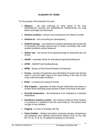 ______________________________________________________________________________
TR - HORTICULTURE NC II Promulgated December 2004
58
GLOSSARY OF TERMS
For the purpose of this standard, the word
 Aflatoxin – the toxin produced by some strains of the fungi
ASPERGILUS FLAVUS and ASPERGILUS PARASTICUS; the most
potent carcinogen yet discovered.
 Ambient condition– ordinary room temperature and relative humidity.
 Ambient air – the surrounding air (atmospheric).
 Ambient storage – any treatment or practice extending post harvest life
of harvested commodity beyond that of similar commodity held under
ambient conditions without treatment.
 Airflow rate – the amount of air passing through an obstruction per unit
of time.
 ACIAR – Australian Center for International Agricultural Research
 AFHB – ASEAN Food Handling Bureau
 BPRE – Bureau of Post harvest Research & Extension
 Curing – process of toughening and self-healing of bruises and skinned
areas in root and tubes crops or the rapid closing of the neck of bulb
crops under favourable conditions
 Driller – a machine for sowing in furrows
 Drip Irrigation – application of water through small tubes and orifices or
emitters which discharge small quantity of water to the base of the plant
 Dry-bulb temperature – the temperature of air indicated by a standard
temperature
 Equilibrium moisture content – the moisture content at which moisture
in a product is in equilibrium with the surrounding air. The product does
not gain or loss moisture.
 Fogging – to cover or envelope with fog
 Foliar Fertilizer – fertilizer formulation containing nitrogen, phosphorous
and potassium plus selected micronutrient element such as (Ca, Mg,
Mn, Fe, Zn, Cl, B, Cu, S) applied by spraying on the leaves
 