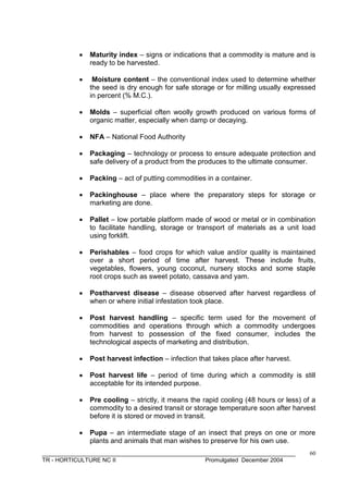 ______________________________________________________________________________
TR - HORTICULTURE NC II Promulgated December 2004
60
 Maturity index – signs or indications that a commodity is mature and is
ready to be harvested.
 Moisture content – the conventional index used to determine whether
the seed is dry enough for safe storage or for milling usually expressed
in percent (% M.C.).
 Molds – superficial often woolly growth produced on various forms of
organic matter, especially when damp or decaying.
 NFA – National Food Authority
 Packaging – technology or process to ensure adequate protection and
safe delivery of a product from the produces to the ultimate consumer.
 Packing – act of putting commodities in a container.
 Packinghouse – place where the preparatory steps for storage or
marketing are done.
 Pallet – low portable platform made of wood or metal or in combination
to facilitate handling, storage or transport of materials as a unit load
using forklift.
 Perishables – food crops for which value and/or quality is maintained
over a short period of time after harvest. These include fruits,
vegetables, flowers, young coconut, nursery stocks and some staple
root crops such as sweet potato, cassava and yam.
 Postharvest disease – disease observed after harvest regardless of
when or where initial infestation took place.
 Post harvest handling – specific term used for the movement of
commodities and operations through which a commodity undergoes
from harvest to possession of the fixed consumer, includes the
technological aspects of marketing and distribution.
 Post harvest infection – infection that takes place after harvest.
 Post harvest life – period of time during which a commodity is still
acceptable for its intended purpose.
 Pre cooling – strictly, it means the rapid cooling (48 hours or less) of a
commodity to a desired transit or storage temperature soon after harvest
before it is stored or moved in transit.
 Pupa – an intermediate stage of an insect that preys on one or more
plants and animals that man wishes to preserve for his own use.
 