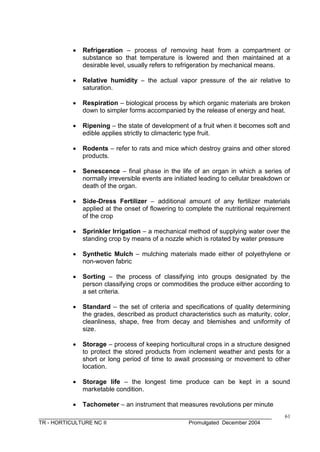 ______________________________________________________________________________
TR - HORTICULTURE NC II Promulgated December 2004
61
 Refrigeration – process of removing heat from a compartment or
substance so that temperature is lowered and then maintained at a
desirable level, usually refers to refrigeration by mechanical means.
 Relative humidity – the actual vapor pressure of the air relative to
saturation.
 Respiration – biological process by which organic materials are broken
down to simpler forms accompanied by the release of energy and heat.
 Ripening – the state of development of a fruit when it becomes soft and
edible applies strictly to climacteric type fruit.
 Rodents – refer to rats and mice which destroy grains and other stored
products.
 Senescence – final phase in the life of an organ in which a series of
normally irreversible events are initiated leading to cellular breakdown or
death of the organ.
 Side-Dress Fertilizer – additional amount of any fertilizer materials
applied at the onset of flowering to complete the nutritional requirement
of the crop
 Sprinkler Irrigation – a mechanical method of supplying water over the
standing crop by means of a nozzle which is rotated by water pressure
 Synthetic Mulch – mulching materials made either of polyethylene or
non-woven fabric
 Sorting – the process of classifying into groups designated by the
person classifying crops or commodities the produce either according to
a set criteria.
 Standard – the set of criteria and specifications of quality determining
the grades, described as product characteristics such as maturity, color,
cleanliness, shape, free from decay and blemishes and uniformity of
size.
 Storage – process of keeping horticultural crops in a structure designed
to protect the stored products from inclement weather and pests for a
short or long period of time to await processing or movement to other
location.
 Storage life – the longest time produce can be kept in a sound
marketable condition.
 Tachometer – an instrument that measures revolutions per minute
 