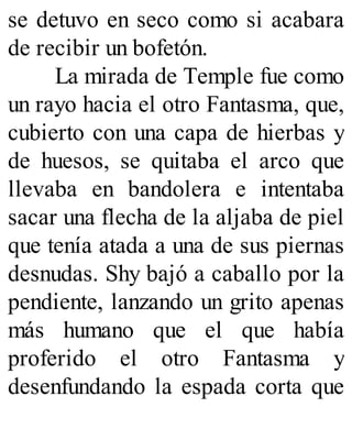se detuvo en seco como si acabara
de recibir un bofetón.
La mirada de Temple fue como
un rayo hacia el otro Fantasma, que,
cubierto con una capa de hierbas y
de huesos, se quitaba el arco que
llevaba en bandolera e intentaba
sacar una flecha de la aljaba de piel
que tenía atada a una de sus piernas
desnudas. Shy bajó a caballo por la
pendiente, lanzando un grito apenas
más humano que el que había
proferido el otro Fantasma y
desenfundando la espada corta que
 