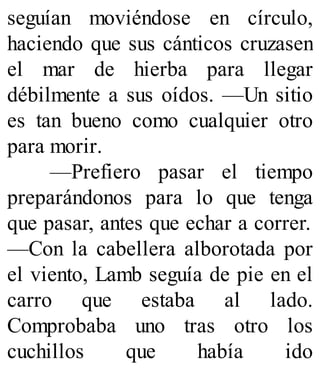 seguían moviéndose en círculo,
haciendo que sus cánticos cruzasen
el mar de hierba para llegar
débilmente a sus oídos. —Un sitio
es tan bueno como cualquier otro
para morir.
—Prefiero pasar el tiempo
preparándonos para lo que tenga
que pasar, antes que echar a correr.
—Con la cabellera alborotada por
el viento, Lamb seguía de pie en el
carro que estaba al lado.
Comprobaba uno tras otro los
cuchillos que había ido
 