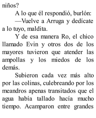 niños?
A lo que él respondió, burlón:
—Vuelve a Arruga y dedícate
a lo tuyo, maldita.
Y de esa manera Ro, el chico
llamado Evin y otros dos de los
mayores tuvieron que atender las
ampollas y los miedos de los
demás.
Subieron cada vez más alto
por las colinas, culebreando por los
meandros apenas transitados que el
agua había tallado hacía mucho
tiempo. Acamparon entre grandes
 