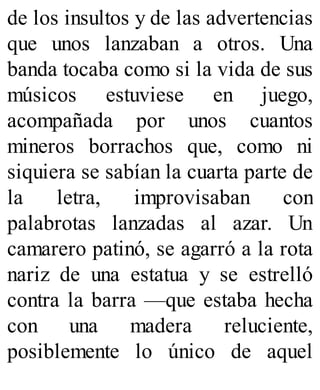 de los insultos y de las advertencias
que unos lanzaban a otros. Una
banda tocaba como si la vida de sus
músicos estuviese en juego,
acompañada por unos cuantos
mineros borrachos que, como ni
siquiera se sabían la cuarta parte de
la letra, improvisaban con
palabrotas lanzadas al azar. Un
camarero patinó, se agarró a la rota
nariz de una estatua y se estrelló
contra la barra —que estaba hecha
con una madera reluciente,
posiblemente lo único de aquel
 