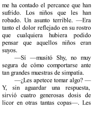 me ha contado el percance que han
sufrido. Los niños que les han
robado. Un asunto terrible. —Era
tanto el dolor reflejado en su rostro
que cualquiera hubiera podido
pensar que aquellos niños eran
suyos.
—Sí —musitó Shy, no muy
segura de cómo comportarse ante
tan grandes muestras de simpatía.
—¿Les apetece tomar algo? —
Y, sin aguardar una respuesta,
sirvió cuatro generosas dosis de
licor en otras tantas copas—. Les
 