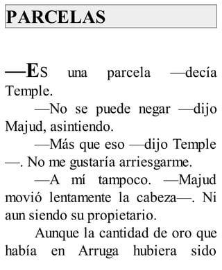PARCELAS
—ES una parcela —decía
Temple.
—No se puede negar —dijo
Majud, asintiendo.
—Más que eso —dijo Temple
—. No me gustaría arriesgarme.
—A mí tampoco. —Majud
movió lentamente la cabeza—. Ni
aun siendo su propietario.
Aunque la cantidad de oro que
había en Arruga hubiera sido
 