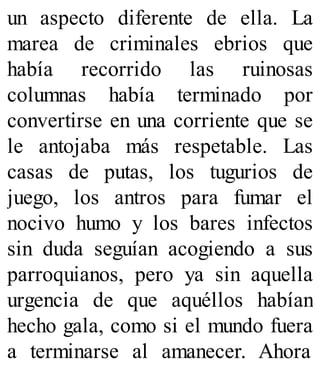 un aspecto diferente de ella. La
marea de criminales ebrios que
había recorrido las ruinosas
columnas había terminado por
convertirse en una corriente que se
le antojaba más respetable. Las
casas de putas, los tugurios de
juego, los antros para fumar el
nocivo humo y los bares infectos
sin duda seguían acogiendo a sus
parroquianos, pero ya sin aquella
urgencia de que aquéllos habían
hecho gala, como si el mundo fuera
a terminarse al amanecer. Ahora
 