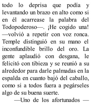todo lo deprisa que podía y
levantando un brazo en alto como si
en él acarrease la palabra del
Todopoderoso—. ¡He cogido una!
—volvió a repetir con voz ronca.
Temple distinguió en su mano el
inconfundible brillo del oro. La
gente aplaudió con desgana, le
felicitó con tibieza y se reunió a su
alrededor para darle palmadas en la
espalda en cuanto bajó del caballo,
como si a todos fuera a pegárseles
algo de su buena suerte.
—Uno de los afortunados —
 
