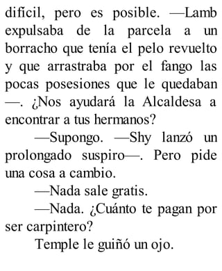 difícil, pero es posible. —Lamb
expulsaba de la parcela a un
borracho que tenía el pelo revuelto
y que arrastraba por el fango las
pocas posesiones que le quedaban
—. ¿Nos ayudará la Alcaldesa a
encontrar a tus hermanos?
—Supongo. —Shy lanzó un
prolongado suspiro—. Pero pide
una cosa a cambio.
—Nada sale gratis.
—Nada. ¿Cuánto te pagan por
ser carpintero?
Temple le guiñó un ojo.
 