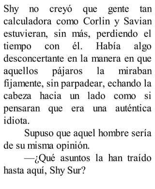 Shy no creyó que gente tan
calculadora como Corlin y Savian
estuvieran, sin más, perdiendo el
tiempo con él. Había algo
desconcertante en la manera en que
aquellos pájaros la miraban
fijamente, sin parpadear, echando la
cabeza hacia un lado como si
pensaran que era una auténtica
idiota.
Supuso que aquel hombre sería
de su misma opinión.
—¿Qué asuntos la han traído
hasta aquí, Shy Sur?
 