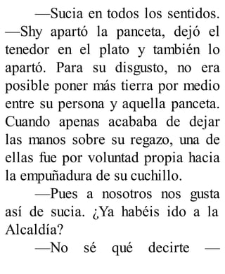 —Sucia en todos los sentidos.
—Shy apartó la panceta, dejó el
tenedor en el plato y también lo
apartó. Para su disgusto, no era
posible poner más tierra por medio
entre su persona y aquella panceta.
Cuando apenas acababa de dejar
las manos sobre su regazo, una de
ellas fue por voluntad propia hacia
la empuñadura de su cuchillo.
—Pues a nosotros nos gusta
así de sucia. ¿Ya habéis ido a la
Alcaldía?
—No sé qué decirte —
 