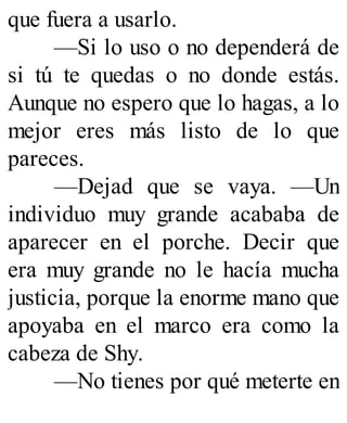 que fuera a usarlo.
—Si lo uso o no dependerá de
si tú te quedas o no donde estás.
Aunque no espero que lo hagas, a lo
mejor eres más listo de lo que
pareces.
—Dejad que se vaya. —Un
individuo muy grande acababa de
aparecer en el porche. Decir que
era muy grande no le hacía mucha
justicia, porque la enorme mano que
apoyaba en el marco era como la
cabeza de Shy.
—No tienes por qué meterte en
 