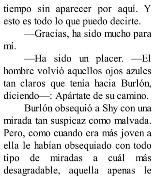 tiempo sin aparecer por aquí. Y
esto es todo lo que puedo decirte.
—Gracias, ha sido mucho para
mí.
—Ha sido un placer. —El
hombre volvió aquellos ojos azules
tan claros que tenía hacia Burlón,
diciendo—: Apártate de su camino.
Burlón obsequió a Shy con una
mirada tan suspicaz como malvada.
Pero, como cuando era más joven a
ella le habían obsequiado con todo
tipo de miradas a cuál más
desagradable, aquella apenas le
 