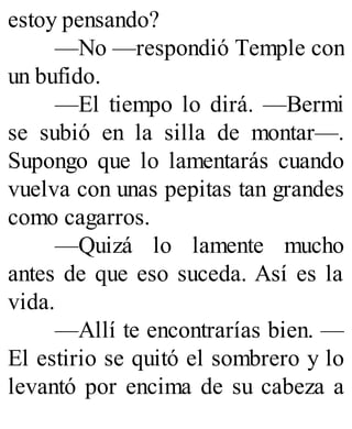 estoy pensando?
—No —respondió Temple con
un bufido.
—El tiempo lo dirá. —Bermi
se subió en la silla de montar—.
Supongo que lo lamentarás cuando
vuelva con unas pepitas tan grandes
como cagarros.
—Quizá lo lamente mucho
antes de que eso suceda. Así es la
vida.
—Allí te encontrarías bien. —
El estirio se quitó el sombrero y lo
levantó por encima de su cabeza a
 