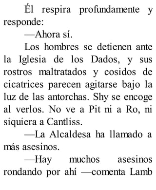 Él respira profundamente y
responde:
—Ahora sí.
Los hombres se detienen ante
la Iglesia de los Dados, y sus
rostros maltratados y cosidos de
cicatrices parecen agitarse bajo la
luz de las antorchas. Shy se encoge
al verlos. No ve a Pit ni a Ro, ni
siquiera a Cantliss.
—La Alcaldesa ha llamado a
más asesinos.
—Hay muchos asesinos
rondando por ahí —comenta Lamb
 