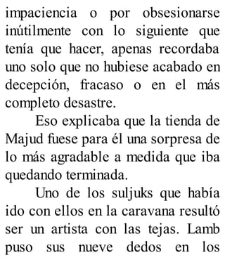 impaciencia o por obsesionarse
inútilmente con lo siguiente que
tenía que hacer, apenas recordaba
uno solo que no hubiese acabado en
decepción, fracaso o en el más
completo desastre.
Eso explicaba que la tienda de
Majud fuese para él una sorpresa de
lo más agradable a medida que iba
quedando terminada.
Uno de los suljuks que había
ido con ellos en la caravana resultó
ser un artista con las tejas. Lamb
puso sus nueve dedos en los
 