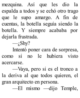 mezquina. Así que les dio la
espalda a todos y se echó otro trago
que le supo amargo. A fin de
cuentas, la botella seguía siendo la
botella. Y siempre acababa por
dejarla frustrada.
—¿Shy?
Intentó poner cara de sorpresa,
como si no le hubiera visto
acercarse.
—Vaya, pero si es el tronco a
la deriva al que todos quieren, el
gran arquitecto en persona.
—El mismo —dijo Temple,
 