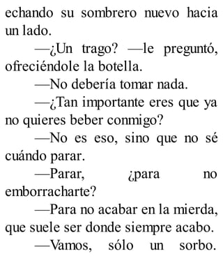 echando su sombrero nuevo hacia
un lado.
—¿Un trago? —le preguntó,
ofreciéndole la botella.
—No debería tomar nada.
—¿Tan importante eres que ya
no quieres beber conmigo?
—No es eso, sino que no sé
cuándo parar.
—Parar, ¿para no
emborracharte?
—Para no acabar en la mierda,
que suele ser donde siempre acabo.
—Vamos, sólo un sorbo.
 
