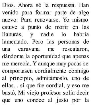 Dios. Ahora sé la respuesta. Han
venido para formar parte de algo
nuevo. Para renovarse. Yo mismo
estuve a punto de morir en las
llanuras, y nadie lo habría
lamentado. Pero las personas de
una caravana me rescataron,
dándome la oportunidad que apenas
me merecía. Y aunque muy pocas se
comportasen cordialmente conmigo
al principio, admitámoslo, uno de
ellas... sí que fue cordial, y eso me
bastó. Mi viejo profesor solía decir
que uno conoce al justo por la
 