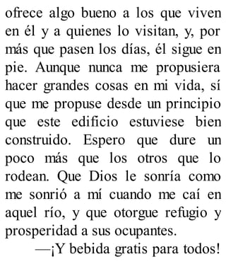 ofrece algo bueno a los que viven
en él y a quienes lo visitan, y, por
más que pasen los días, él sigue en
pie. Aunque nunca me propusiera
hacer grandes cosas en mi vida, sí
que me propuse desde un principio
que este edificio estuviese bien
construido. Espero que dure un
poco más que los otros que lo
rodean. Que Dios le sonría como
me sonrió a mí cuando me caí en
aquel río, y que otorgue refugio y
prosperidad a sus ocupantes.
—¡Y bebida gratis para todos!
 