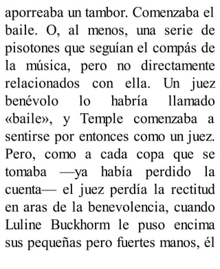 aporreaba un tambor. Comenzaba el
baile. O, al menos, una serie de
pisotones que seguían el compás de
la música, pero no directamente
relacionados con ella. Un juez
benévolo lo habría llamado
«baile», y Temple comenzaba a
sentirse por entonces como un juez.
Pero, como a cada copa que se
tomaba —ya había perdido la
cuenta— el juez perdía la rectitud
en aras de la benevolencia, cuando
Luline Buckhorm le puso encima
sus pequeñas pero fuertes manos, él
 