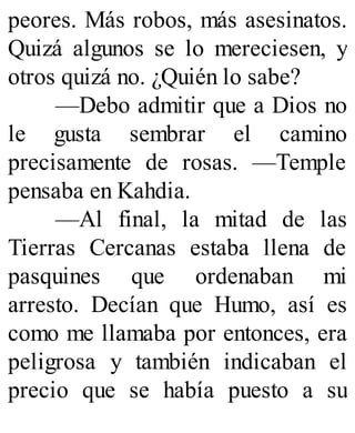 peores. Más robos, más asesinatos.
Quizá algunos se lo mereciesen, y
otros quizá no. ¿Quién lo sabe?
—Debo admitir que a Dios no
le gusta sembrar el camino
precisamente de rosas. —Temple
pensaba en Kahdia.
—Al final, la mitad de las
Tierras Cercanas estaba llena de
pasquines que ordenaban mi
arresto. Decían que Humo, así es
como me llamaba por entonces, era
peligrosa y también indicaban el
precio que se había puesto a su
 
