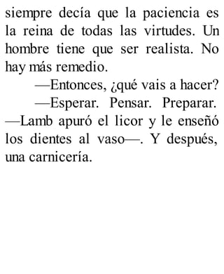 siempre decía que la paciencia es
la reina de todas las virtudes. Un
hombre tiene que ser realista. No
hay más remedio.
—Entonces, ¿qué vais a hacer?
—Esperar. Pensar. Preparar.
—Lamb apuró el licor y le enseñó
los dientes al vaso—. Y después,
una carnicería.
 