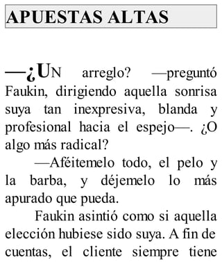 APUESTAS ALTAS
—¿UN arreglo? —preguntó
Faukin, dirigiendo aquella sonrisa
suya tan inexpresiva, blanda y
profesional hacia el espejo—. ¿O
algo más radical?
—Aféitemelo todo, el pelo y
la barba, y déjemelo lo más
apurado que pueda.
Faukin asintió como si aquella
elección hubiese sido suya. A fin de
cuentas, el cliente siempre tiene
 
