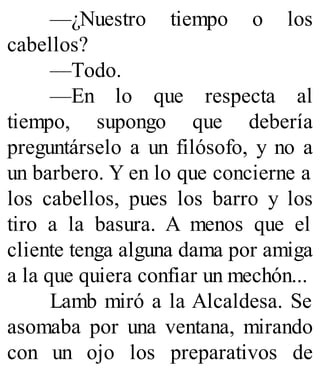 —¿Nuestro tiempo o los
cabellos?
—Todo.
—En lo que respecta al
tiempo, supongo que debería
preguntárselo a un filósofo, y no a
un barbero. Y en lo que concierne a
los cabellos, pues los barro y los
tiro a la basura. A menos que el
cliente tenga alguna dama por amiga
a la que quiera confiar un mechón...
Lamb miró a la Alcaldesa. Se
asomaba por una ventana, mirando
con un ojo los preparativos de
 