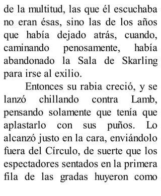 de la multitud, las que él escuchaba
no eran ésas, sino las de los años
que había dejado atrás, cuando,
caminando penosamente, había
abandonado la Sala de Skarling
para irse al exilio.
Entonces su rabia creció, y se
lanzó chillando contra Lamb,
pensando solamente que tenía que
aplastarlo con sus puños. Lo
alcanzó justo en la cara, enviándolo
fuera del Círculo, de suerte que los
espectadores sentados en la primera
fila de las gradas huyeron como
 
