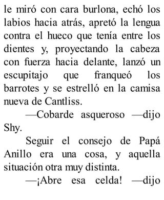 le miró con cara burlona, echó los
labios hacia atrás, apretó la lengua
contra el hueco que tenía entre los
dientes y, proyectando la cabeza
con fuerza hacia delante, lanzó un
escupitajo que franqueó los
barrotes y se estrelló en la camisa
nueva de Cantliss.
—Cobarde asqueroso —dijo
Shy.
Seguir el consejo de Papá
Anillo era una cosa, y aquella
situación otra muy distinta.
—¡Abre esa celda! —dijo
 