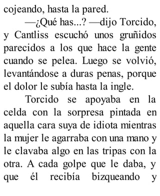 cojeando, hasta la pared.
—¿Qué has...? —dijo Torcido,
y Cantliss escuchó unos gruñidos
parecidos a los que hace la gente
cuando se pelea. Luego se volvió,
levantándose a duras penas, porque
el dolor le subía hasta la ingle.
Torcido se apoyaba en la
celda con la sorpresa pintada en
aquella cara suya de idiota mientras
la mujer le agarraba con una mano y
le clavaba algo en las tripas con la
otra. A cada golpe que le daba, y
que él recibía bizqueando y
 
