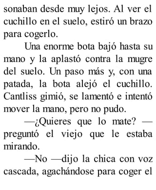 sonaban desde muy lejos. Al ver el
cuchillo en el suelo, estiró un brazo
para cogerlo.
Una enorme bota bajó hasta su
mano y la aplastó contra la mugre
del suelo. Un paso más y, con una
patada, la bota alejó el cuchillo.
Cantliss gimió, se lamentó e intentó
mover la mano, pero no pudo.
—¿Quieres que lo mate? —
preguntó el viejo que le estaba
mirando.
—No —dijo la chica con voz
cascada, agachándose para coger el
 