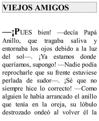 VIEJOS AMIGOS
—¡PUES bien! —decía Papá
Anillo, que tragaba saliva y
entornaba los ojos debido a la luz
del sol—. ¡Ya estamos donde
queríamos, supongo! —Nadie podía
reprocharle que su frente estuviese
perlada de sudor—. ¡Sé que no
siempre hice lo correcto! —Como
alguien le había arrancado el anillo
que tenía en la oreja, su lóbulo
destrozado ondeó al volver él la
 