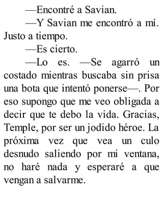 —Encontré a Savian.
—Y Savian me encontró a mí.
Justo a tiempo.
—Es cierto.
—Lo es. —Se agarró un
costado mientras buscaba sin prisa
una bota que intentó ponerse—. Por
eso supongo que me veo obligada a
decir que te debo la vida. Gracias,
Temple, por ser un jodido héroe. La
próxima vez que vea un culo
desnudo saliendo por mi ventana,
no haré nada y esperaré a que
vengan a salvarme.
 